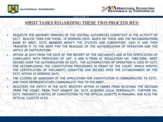 www.mdrt.ro
MRDT TASKS REGARDING THESE TWO PROCEDURES:
? REQUESTS THE ADVISORY OPINIONS OF THE CENTRAL AUTHORITIES COMPETENT IN THE ACTIVITY OF
GECT. REALESE TERM FOR THOSE: 10 WORKING DAYS. BASED ON THOSE AND THE RECOMANDATIONS
MADE BY MRDT, EGTC MEMBERS MODIFY THE STATUTE AND CONVENTION, SIGN IT AND THEN
TRANSFER IT TO THE MDRT FOR THE REALEASE OF THE AUTHORIZATION OF OPERATION AND THE
NOTICE OF PARTICIPATION.
? WITHIN 30 DAYS FROM THE DATE OF THE RECEIPT OF THE DOCUMENTS AND AFTER VERIFICATION OF
COMPLIANCE WITH PROVISIONS OF ART. 8 AND 9 FROM EC REGULATION NO. 1082/2006, MRDT
DECIDES OVER THE AUTHORIZATION OF EGTC. THE AUTHORIZATION OF OPERATION IS USED BY EGTC
FOR ACCOMPLISHING THE CONSTITUTION PROCEDURES IN FRONT OF THE COURT, WHICH VERIFIES
THE CERTIFICATION OF DOCUMENTS SUBMITTED AND DECIDES OVER THE ESTABLISHMENT OF THE
EGTC WITHIN 10 WORKING DAYS.
? THE CLOSING OF ADMISSION OF THE APPLICATION FOR CONSTITUTION IS COMMUNICATED TO EGTC,
AND THEIR REPRESENTATIVES COMMUNICATE THIS TO THE MRDT.
? REGISTERS THE ENTITY IN THE EGTC REGISTRY WITHIN 24 HOURS FROM RECEIVING THE DECISION
FROM THE COURT. FROM THAT MOMENT ON, EGTC ACQUIRES LEGAL PERSONALITY. FURTHER ON,
EGTC TRANSMITS A NOTICE OF CONSTITUTION TO THE OFFICIAL GAZETTE IN ROMANIA, AND ALSO THE
OFFICIAL GAZETTE IN EU.
 