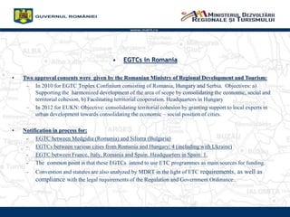www.mdrt.ro
? EGTCs in Romania
? Two approval consents were given by the Romanian Ministry of Regional Development and Tourism:
C In 2010 for EGTC Triplex Confinium consisting of Romania, Hungary and Serbia. Objectives: a)
Supporting the harmonized development of the area of scope by consolidating the economic, social and
territorial cohesion, b) Facilitating territorial cooperation. Headquarters in Hungary
C In 2012 for EUKN: Objective: consolidating territorial cohesion by granting support to local experts in
urban development towards consolidating the economic C social position of cities.
? Notification in process for:
- EGTC between Medgidia (Romania) and Silistra (Bulgaria)
- EGTCs between various cities from Romania and Hungary: 4 (including with Ukraine)
- EGTC between France, Italy, Romania and Spain. Headquarters in Spain: 1.
- The common point is that these EGTCs intend to use ETC programmes as main sources for funding.
- Convention and statutes are also analyzed by MDRT in the light of ETC requirements, as well as
compliance with the legal requirements of the Regulation and Government Ordinance..
 