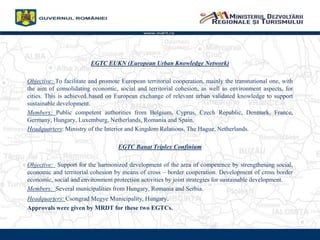 www.mdrt.ro
EGTC EUKN (European Urban Knowledge Network)
Objective: To facilitate and promote European territorial cooperation, mainly the transnational one, with
the aim of consolidating economic, social and territorial cohesion, as well as environment aspects, for
cities. This is achieved based on European exchange of relevant urban validated knowledge to support
sustainable development.
Members: Public competent authorities from Belgium, Cyprus, Czech Republic, Denmark, France,
Germany, Hungary, Luxemburg, Netherlands, Romania and Spain.
Headquarters: Ministry of the Interior and Kingdom Relations, The Hague, Netherlands.
EGTC Banat Triplex Confinium
Objective: Support for the harmonized development of the area of competence by strengthening social,
economic and territorial cohesion by means of cross C border cooperation. Development of cross border
economic, social and environment protection activities by joint strategies for sustainable development.
Members: Several municipalities from Hungary, Romania and Serbia.
Headquarters: Csongrad Megye Municipality, Hungary.
Approvals were given by MRDT for these two EGTCs.
 