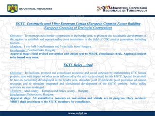 EGTC Constructia unui Viitor European Comun (European Common Future Building
European Grouping of Territorial Cooperation)
Objective: To promote cross border cooperation in the border area, to promote the sustainable development of
the region, to establish and operationalize joint institutions in the field of CBC project generation, including
tourism.
Members: 1 city hall from Romania and 3 city halls from Hungary.
Headquarter: Pusztaottlaka, Hungary.
Approval stage: Final revised convention and statute sent to MRDT, compliance check. Approval consent
to be issued very soon.
EGTC Bekes C Arad
Objective: To facilitate, promote and consolidate economic and social cohesion by implementing ETC funded
projects, also with impact on other areas influenced by the activity developed by this EGTC. Special focus shall
be laid on partnership development in the border area, stimulate joint investments, joint protection of natural
resources and to stimulate integrated and coordinated development of the EGTC territory. Public utility
activities are also envisaged.
Members: Arad county C Romania and Bekes county C Hungary.
Headquarter: Bekescsaba, Hungary.
Approval stage: All consultative consents on convention and statute are in progress. Once received,
MRDT shall send them to the EGTC members for compliance.
 