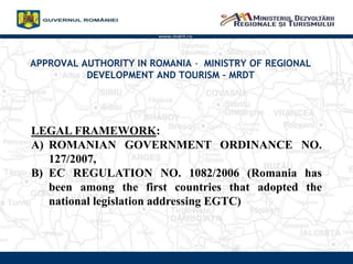 APPROVAL AUTHORITY IN ROMANIA - MINISTRY OF REGIONAL
DEVELOPMENT AND TOURISM – MRDT
www.mdrt.ro
LEGAL FRAMEWORK:
A) ROMANIAN GOVERNMENT ORDINANCE NO.
127/2007,
B) EC REGULATION NO. 1082/2006 (Romania has
been among the first countries that adopted the
national legislation addressing EGTC)
 