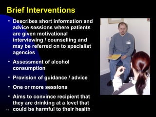 Brief Interventions
1111
• Describes short information and
advice sessions where patients
are given motivational
interviewing / counselling and
may be referred on to specialist
agencies
• Assessment of alcohol
consumption
• Provision of guidance / advice
• One or more sessions
• Aims to convince recipient that
they are drinking at a level that
could be harmful to their health
 
