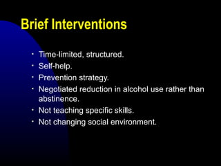 Brief Interventions
• Time-limited, structured.
• Self-help.
• Prevention strategy.
• Negotiated reduction in alcohol use rather than
abstinence.
• Not teaching specific skills.
• Not changing social environment.
 