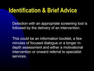 Identification & Brief Advice
Detection with an appropriate screening tool is
followed by the delivery of an intervention.
This could be an information booklet, a few
minutes of focused dialogue or a longer in-
depth assessment and either a motivational
intervention or onward referral to specialist
services.
 