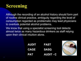 Screening
15
Although the recording of an alcohol history should form part
of routine clinical practice, ambiguity regarding the level of
consumption regarded as problematic may lead physicians
to overlook potential alcohol problems.
We know that using a specialist screening tool detects
almost twice as many hazardous drinkers as staff relying
upon their clinical intuition alone.
AUDIT FAST
CAGE SASQ
PAT AUDIT - C
 