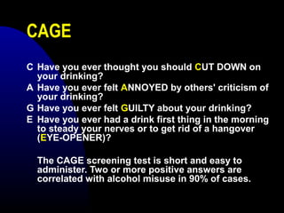 CAGE
C Have you ever thought you should CUT DOWN on
your drinking?
A Have you ever felt ANNOYED by others' criticism of
your drinking?
G Have you ever felt GUILTY about your drinking?
E Have you ever had a drink first thing in the morning
to steady your nerves or to get rid of a hangover
(EYE-OPENER)?
The CAGE screening test is short and easy to
administer. Two or more positive answers are
correlated with alcohol misuse in 90% of cases.
 