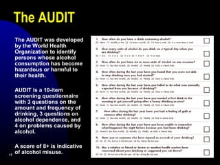 1717
The AUDIT was developed
by the World Health
Organization to identify
persons whose alcohol
consumption has become
hazardous or harmful to
their health.
AUDIT is a 10-item
screening questionnaire
with 3 questions on the
amount and frequency of
drinking, 3 questions on
alcohol dependence, and
4 on problems caused by
alcohol.
A score of 8+ is indicative
of alcohol misuse.
The AUDIT
 