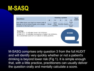 M-SASQ
M-SASQ comprises only question 3 from the full AUDIT
and will identify very quickly whether or not a patient's
drinking is beyond lower risk (Fig 1). It is simple enough
that, with a little practice, practitioners can usually deliver
the question orally and mentally calculate a score.
 