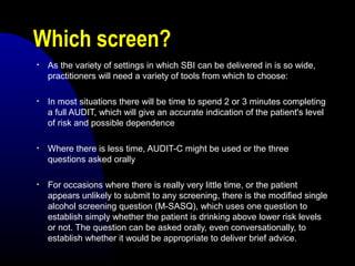 Which screen?
• As the variety of settings in which SBI can be delivered in is so wide,
practitioners will need a variety of tools from which to choose:
• In most situations there will be time to spend 2 or 3 minutes completing
a full AUDIT, which will give an accurate indication of the patient's level
of risk and possible dependence
• Where there is less time, AUDIT-C might be used or the three
questions asked orally
• For occasions where there is really very little time, or the patient
appears unlikely to submit to any screening, there is the modified single
alcohol screening question (M-SASQ), which uses one question to
establish simply whether the patient is drinking above lower risk levels
or not. The question can be asked orally, even conversationally, to
establish whether it would be appropriate to deliver brief advice.
 