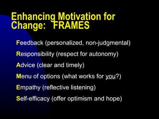 Enhancing Motivation for
Change: FRAMES
Feedback (personalized, non-judgmental)
Responsibility (respect for autonomy)
Advice (clear and timely)
Menu of options (what works for you?)
Empathy (reflective listening)
Self-efficacy (offer optimism and hope)
 