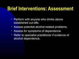 Brief Interventions: Assessment
• Perform with anyone who drinks above
established cut-offs.
• Assess potential alcohol-related problems.
• Assess for symptoms of dependence.
• Refer to specialist practitioner if evidence of
alcohol dependence.
 