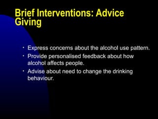 Brief Interventions: Advice
Giving
• Express concerns about the alcohol use pattern.
• Provide personalised feedback about how
alcohol affects people.
• Advise about need to change the drinking
behaviour.
 