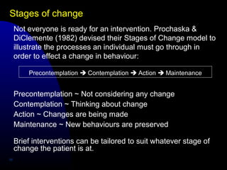 Stages of change
26
Not everyone is ready for an intervention. Prochaska &
DiClemente (1982) devised their Stages of Change model to
illustrate the processes an individual must go through in
order to effect a change in behaviour:
Precontemplation  Contemplation  Action  Maintenance
Precontemplation ~ Not considering any change
Contemplation ~ Thinking about change
Action ~ Changes are being made
Maintenance ~ New behaviours are preserved
Brief interventions can be tailored to suit whatever stage of
change the patient is at.
 