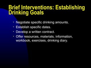 Brief Interventions: Establishing
Drinking Goals
• Negotiate specific drinking amounts.
• Establish specific dates.
• Develop a written contract.
• Offer resources, materials, information,
workbook, exercises, drinking diary.
 