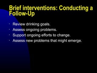 Brief interventions: Conducting a
Follow-Up
• Review drinking goals.
• Assess ongoing problems.
• Support ongoing efforts to change.
• Assess new problems that might emerge.
 