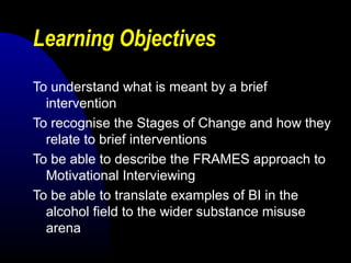Learning Objectives
To understand what is meant by a brief
intervention
To recognise the Stages of Change and how they
relate to brief interventions
To be able to describe the FRAMES approach to
Motivational Interviewing
To be able to translate examples of BI in the
alcohol field to the wider substance misuse
arena
 