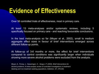 Evidence of Effectiveness
Over 56 controlled trials of effectiveness, most in primary care.
At least 13 meta-analyses and/or systematic reviews, including 5
specifically focused on primary care - and reaching favourable conclusions.
In the best meta-analysis so far (Moyer et al., 2002), small to medium
aggregate effect sizes in favour of brief interventions emerged across
different follow-up points.
At follow-up of 3-6 months or more, the effect for brief interventions
compared to control conditions was significantly larger when individuals
showing more severe alcohol problems were excluded from the analysis.
Moyer, A., Finney, J., Swearingen, C., Vergun, P. (2002). Brief interventions for
Alcohol problems: A meta-analytic review of controlled investigations in treatment
Seeking and non-treatment seeking populations. Addiction, 97, 279-292.
 