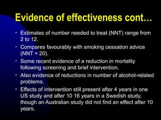 Evidence of effectiveness cont…
• Estimates of number needed to treat (NNT) range from
2 to 12.
• Compares favourably with smoking cessation advice
(NNT = 20).
• Some recent evidence of a reduction in mortality
following screening and brief intervention.
• Also evidence of reductions in number of alcohol-related
problems.
• Effects of intervention still present after 4 years in one
US study and after 10 16 years in a Swedish study,
though an Australian study did not find an effect after 10
years.
 