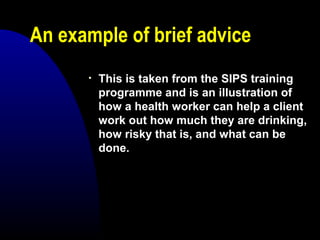 An example of brief advice
• This is taken from the SIPS training
programme and is an illustration of
how a health worker can help a client
work out how much they are drinking,
how risky that is, and what can be
done.
 