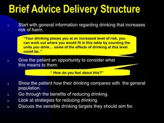 Brief Advice Delivery Structure
1. Start with general information regarding drinking that increases
risk of harm.
2. Give the patient an opportunity to consider what
this means to them.
3. Show the patient how their drinking compares with the general
population.
4. Go through the benefits of reducing drinking.
5. Look at strategies for reducing drinking.
6. Discuss the sensible drinking targets they should aim for.
“Your drinking places you at an increased level of risk, you
can work out where you would fit in this table by counting the
units you drink… some of the effects of drinking at this level
could be..”
“ How do you feel about this?”
 