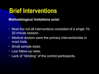 Brief Interventions
Methodological limitations exist:
• Most but not all interventions consisted of a single 15-
20 minute session.
• Medical doctors were the primary interventionists in
most trials.
• Small sample sizes.
• Low follow-up rates.
• Lack of “blinding” of the control participants.
 