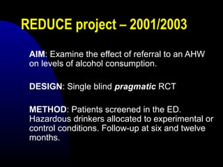 REDUCE project – 2001/2003
AIM: Examine the effect of referral to an AHW
on levels of alcohol consumption.
DESIGN: Single blind pragmatic RCT
METHOD: Patients screened in the ED.
Hazardous drinkers allocated to experimental or
control conditions. Follow-up at six and twelve
months.
 