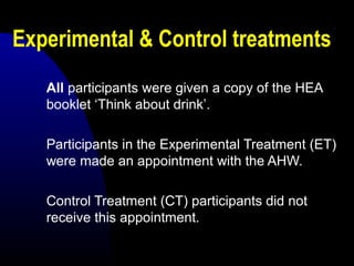 Experimental & Control treatments
All participants were given a copy of the HEA
booklet ‘Think about drink’.
Participants in the Experimental Treatment (ET)
were made an appointment with the AHW.
Control Treatment (CT) participants did not
receive this appointment.
 