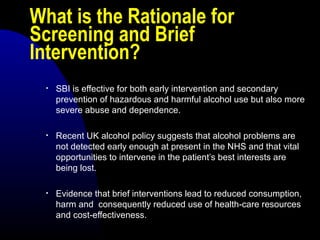 What is the Rationale for
Screening and Brief
Intervention?
• SBI is effective for both early intervention and secondary
prevention of hazardous and harmful alcohol use but also more
severe abuse and dependence.
• Recent UK alcohol policy suggests that alcohol problems are
not detected early enough at present in the NHS and that vital
opportunities to intervene in the patient’s best interests are
being lost.
• Evidence that brief interventions lead to reduced consumption,
harm and consequently reduced use of health-care resources
and cost-effectiveness.
 