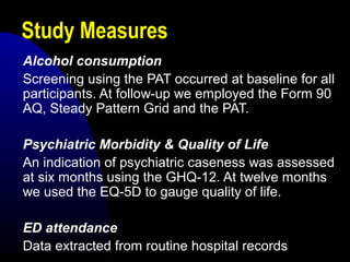 Study Measures
Alcohol consumption
Screening using the PAT occurred at baseline for all
participants. At follow-up we employed the Form 90
AQ, Steady Pattern Grid and the PAT.
Psychiatric Morbidity & Quality of Life
An indication of psychiatric caseness was assessed
at six months using the GHQ-12. At twelve months
we used the EQ-5D to gauge quality of life.
ED attendance
Data extracted from routine hospital records
 