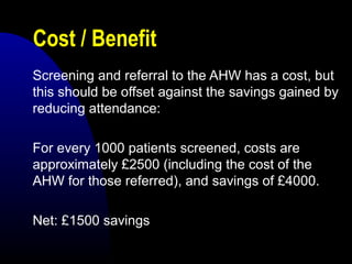 Cost / Benefit
Screening and referral to the AHW has a cost, but
this should be offset against the savings gained by
reducing attendance:
For every 1000 patients screened, costs are
approximately £2500 (including the cost of the
AHW for those referred), and savings of £4000.
Net: £1500 savings
 