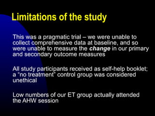 Limitations of the study
This was a pragmatic trial – we were unable to
collect comprehensive data at baseline, and so
were unable to measure the change in our primary
and secondary outcome measures
All study participants received as self-help booklet;
a “no treatment” control group was considered
unethical
Low numbers of our ET group actually attended
the AHW session
 