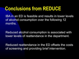 Conclusions from REDUCE
IBA in an ED is feasible and results in lower levels
of alcohol consumption over the following 12
months.
Reduced alcohol consumption is associated with
lower levels of reattendance in the department.
Reduced reattendance in the ED offsets the costs
of screening and providing brief intervention.
 