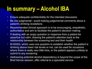In summary – Alcohol IBA
• Ensure adequate confidentiality for the intended discussion
• Be non judgmental - avoid making judgemental comments about a
patient's drinking revelations
• Recommended clinical approach is to be encouraging, empathetic,
authoritative and aim to facilitate the patient's decision making
• If dealing with an angry question or response from a patient be
assertive but calm, drawing the patient's attention back to the
relationship between the screening test and their health
• M-SASQ, which uses one question to establish whether the patient is
drinking above lower risk levels or not, can be used for occasions
where there is really very little time, or the patient appears unlikely to
submit to any screening
• Addressing potential alcohol dependency is beyond the scope of the
Brief Advice session, offer referral to a specialist service
 