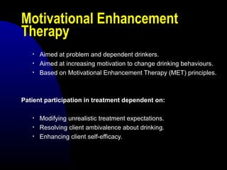 Motivational Enhancement
Therapy
• Aimed at problem and dependent drinkers.
• Aimed at increasing motivation to change drinking behaviours.
• Based on Motivational Enhancement Therapy (MET) principles.
Patient participation in treatment dependent on:
• Modifying unrealistic treatment expectations.
• Resolving client ambivalence about drinking.
• Enhancing client self-efficacy.
 