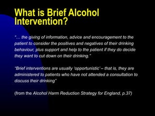 What is Brief Alcohol
Intervention?
“… the giving of information, advice and encouragement to the
patient to consider the positives and negatives of their drinking
behaviour, plus support and help to the patient if they do decide
they want to cut down on their drinking.”
“Brief interventions are usually ‘opportunistic’ – that is, they are
administered to patients who have not attended a consultation to
discuss their drinking”
(from the Alcohol Harm Reduction Strategy for England, p.37)
 
