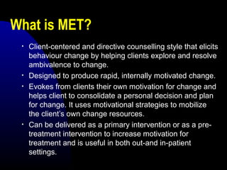 What is MET?
• Client-centered and directive counselling style that elicits
behaviour change by helping clients explore and resolve
ambivalence to change.
• Designed to produce rapid, internally motivated change.
• Evokes from clients their own motivation for change and
helps client to consolidate a personal decision and plan
for change. It uses motivational strategies to mobilize
the client’s own change resources.
• Can be delivered as a primary intervention or as a pre-
treatment intervention to increase motivation for
treatment and is useful in both out-and in-patient
settings.
 