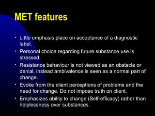 MET features
• Little emphasis place on acceptance of a diagnostic
label.
• Personal choice regarding future substance use is
stressed.
• Resistance behaviour is not viewed as an obstacle or
denial, instead ambivalence is seen as a normal part of
change.
• Evoke from the client perceptions of problems and the
need for change. Do not impose truth on client.
• Emphasizes ability to change (Self-efficacy) rather than
helplessness over substances.
 