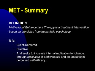 MET - Summary
DEFINITION
Motivational Enhancement Therapy is a treatment intervention
based on principles from humanistic psychology
It is:
• Client-Centered
• Directive
• And seeks to increase internal motivation for change
through resolution of ambivalence and an increase in
perceived self-efficacy.
 