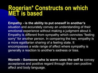 Rogerian* Constructs on which
MET is based
Empathy - is the ability to put oneself in another’s
situation and accurately convey an understanding of their
emotional experience without making a judgment about it.
Empathy is different from sympathy which connotes “feeling
sorry” for another person. In comparing the two, empathy is
a more egalitarian sharing of a feeling state. It
encompasses a wide range of affect where sympathy is
generally a reaction to another’s sadness or loss.
Warmth - Someone who is warm uses the self to convey
acceptance and positive regard through their own positive
affect and body language.
 