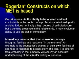 Rogerian* Constructs on which
MET is based
Genuineness - is the ability to be oneself and feel
comfortable in the context of a professional relationship with
a client. It does not imply a high degree of self-disclosure,
but a genuine presence in the relationship. It may involve an
ability to use the skill of immediacy.
Immediacy - means that the counsellor conveys
thoughts, feelings and reactions “in the moment”. An
example is the counsellor’s sharing of their own feelings of
sadness in response to a client story of a loss. It is different
from empathy in that empathy will convey an accurate
understanding of the client’s feeling of sadness.
 