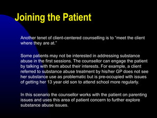 Joining the Patient
Another tenet of client-centered counselling is to “meet the client
where they are at.”
Some patients may not be interested in addressing substance
abuse in the first sessions. The counsellor can engage the patient
by talking with them about their interests. For example, a client
referred to substance abuse treatment by his/her GP does not see
her substance use as problematic but is pre-occupied with issues
of getting her 13 year old son to attend school more regularly.
In this scenario the counsellor works with the patient on parenting
issues and uses this area of patient concern to further explore
substance abuse issues.
 