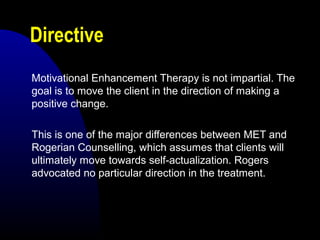 Directive
Motivational Enhancement Therapy is not impartial. The
goal is to move the client in the direction of making a
positive change.
This is one of the major differences between MET and
Rogerian Counselling, which assumes that clients will
ultimately move towards self-actualization. Rogers
advocated no particular direction in the treatment.
 