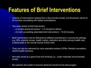 Features of Brief Interventions
• A family of interventions ranging from a few minutes simple, but structured, advice to
20 minutes counselling with repeat consultations.
• Two basic levels of brief intervention:
– (i) simple structured advice ~ 1-2 minutes to deliver.
– (ii) brief counselling (extended brief intervention) ~ 10-20 minutes.
• Brief interventions can be delivered by different practitioners in community settings,
e.g. GPs, practice nurses, health visitors, dieticians and other primary health care
professionals in the normal course of their work.
• They can also be delivered by more specialist workers (CPNs, lifestyle counsellors,
alcohol health workers).
• Normally aimed at a goal of low-risk drinking (i.e., under medically recommended
levels).
• But patients who prefer to become abstinent should not be discouraged.
 