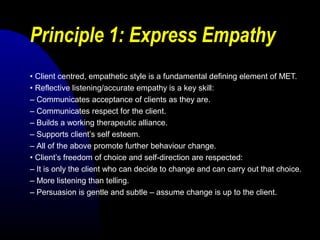 Principle 1: Express Empathy
• Client centred, empathetic style is a fundamental defining element of MET.
• Reflective listening/accurate empathy is a key skill:
– Communicates acceptance of clients as they are.
– Communicates respect for the client.
– Builds a working therapeutic alliance.
– Supports client’s self esteem.
– All of the above promote further behaviour change.
• Client’s freedom of choice and self-direction are respected:
– It is only the client who can decide to change and can carry out that choice.
– More listening than telling.
– Persuasion is gentle and subtle – assume change is up to the client.
 