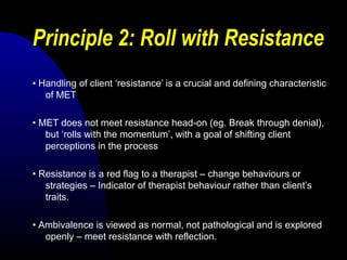 Principle 2: Roll with Resistance
• Handling of client ‘resistance’ is a crucial and defining characteristic
of MET
• MET does not meet resistance head-on (eg. Break through denial),
but ‘rolls with the momentum’, with a goal of shifting client
perceptions in the process
• Resistance is a red flag to a therapist – change behaviours or
strategies – Indicator of therapist behaviour rather than client’s
traits.
• Ambivalence is viewed as normal, not pathological and is explored
openly – meet resistance with reflection.
 