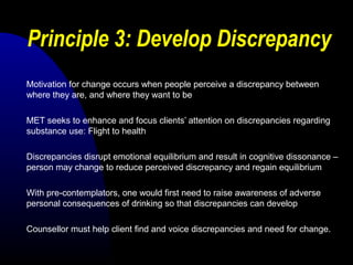 Principle 3: Develop Discrepancy
Motivation for change occurs when people perceive a discrepancy between
where they are, and where they want to be
MET seeks to enhance and focus clients’ attention on discrepancies regarding
substance use: Flight to health
Discrepancies disrupt emotional equilibrium and result in cognitive dissonance –
person may change to reduce perceived discrepancy and regain equilibrium
With pre-contemplators, one would first need to raise awareness of adverse
personal consequences of drinking so that discrepancies can develop
Counsellor must help client find and voice discrepancies and need for change.
 