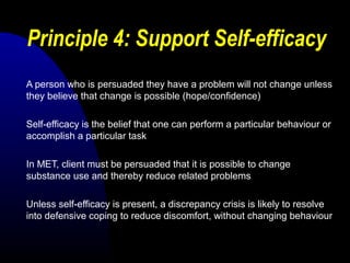 Principle 4: Support Self-efficacy
A person who is persuaded they have a problem will not change unless
they believe that change is possible (hope/confidence)
Self-efficacy is the belief that one can perform a particular behaviour or
accomplish a particular task
In MET, client must be persuaded that it is possible to change
substance use and thereby reduce related problems
Unless self-efficacy is present, a discrepancy crisis is likely to resolve
into defensive coping to reduce discomfort, without changing behaviour
 