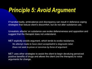 Principle 5: Avoid Argument
If handled badly, ambivalence and discrepancy can result in defensive coping
strategies that reduce client’s discomfort, but do not alter substance use.
Unrealistic attacks’ on substance use evoke defensiveness and opposition and
suggest that the therapist does not understand.
MET explicitly avoids argument, which tends to evoke resistance.
No attempt made to have client accept/admit a diagnostic label.
Does not seek to prove or convince by force of argument.
MET uses other strategies to assist the client to begin devaluing perceived
positive benefits of drugs and allows the client (not the therapist) to voice
arguments for change.
 