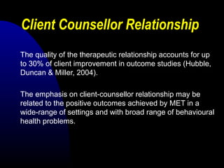 Client Counsellor Relationship
The quality of the therapeutic relationship accounts for up
to 30% of client improvement in outcome studies (Hubble,
Duncan & Miller, 2004).
The emphasis on client-counsellor relationship may be
related to the positive outcomes achieved by MET in a
wide-range of settings and with broad range of behavioural
health problems.
 
