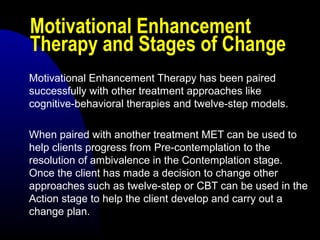 Motivational Enhancement
Therapy and Stages of Change
Motivational Enhancement Therapy has been paired
successfully with other treatment approaches like
cognitive-behavioral therapies and twelve-step models.
When paired with another treatment MET can be used to
help clients progress from Pre-contemplation to the
resolution of ambivalence in the Contemplation stage.
Once the client has made a decision to change other
approaches such as twelve-step or CBT can be used in the
Action stage to help the client develop and carry out a
change plan.
 